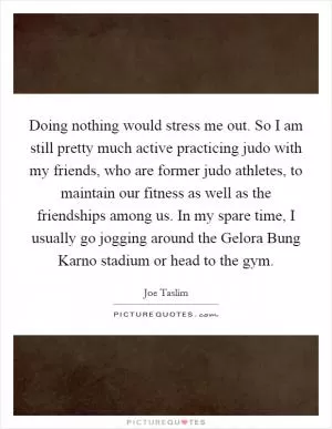 Doing nothing would stress me out. So I am still pretty much active practicing judo with my friends, who are former judo athletes, to maintain our fitness as well as the friendships among us. In my spare time, I usually go jogging around the Gelora Bung Karno stadium or head to the gym Picture Quote #1