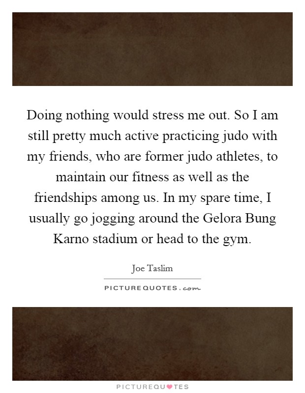 Doing nothing would stress me out. So I am still pretty much active practicing judo with my friends, who are former judo athletes, to maintain our fitness as well as the friendships among us. In my spare time, I usually go jogging around the Gelora Bung Karno stadium or head to the gym. Picture Quote #1