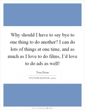 Why should I have to say bye to one thing to do another? I can do lots of things at one time, and as much as I love to do films, I’d love to do ads as well! Picture Quote #1