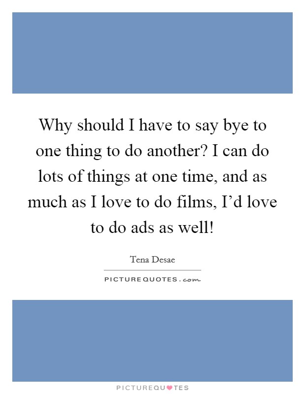 Why should I have to say bye to one thing to do another? I can do lots of things at one time, and as much as I love to do films, I'd love to do ads as well! Picture Quote #1