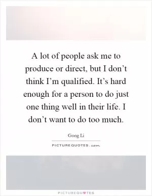 A lot of people ask me to produce or direct, but I don’t think I’m qualified. It’s hard enough for a person to do just one thing well in their life. I don’t want to do too much Picture Quote #1