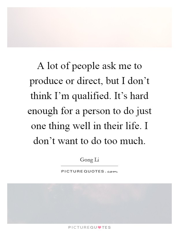 A lot of people ask me to produce or direct, but I don't think I'm qualified. It's hard enough for a person to do just one thing well in their life. I don't want to do too much. Picture Quote #1