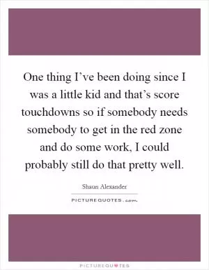 One thing I’ve been doing since I was a little kid and that’s score touchdowns so if somebody needs somebody to get in the red zone and do some work, I could probably still do that pretty well Picture Quote #1