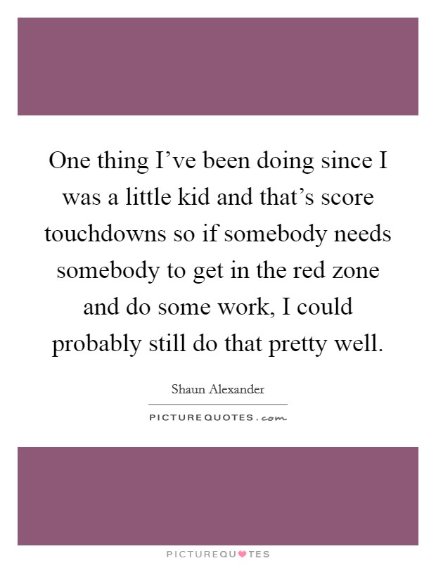 One thing I've been doing since I was a little kid and that's score touchdowns so if somebody needs somebody to get in the red zone and do some work, I could probably still do that pretty well. Picture Quote #1