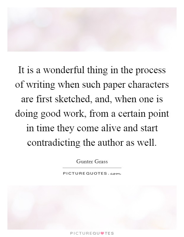 It is a wonderful thing in the process of writing when such paper characters are first sketched, and, when one is doing good work, from a certain point in time they come alive and start contradicting the author as well. Picture Quote #1