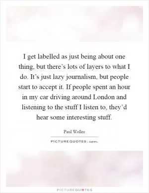 I get labelled as just being about one thing, but there’s lots of layers to what I do. It’s just lazy journalism, but people start to accept it. If people spent an hour in my car driving around London and listening to the stuff I listen to, they’d hear some interesting stuff Picture Quote #1