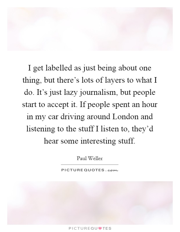 I get labelled as just being about one thing, but there's lots of layers to what I do. It's just lazy journalism, but people start to accept it. If people spent an hour in my car driving around London and listening to the stuff I listen to, they'd hear some interesting stuff. Picture Quote #1