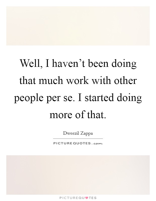 Well, I haven't been doing that much work with other people per se. I started doing more of that. Picture Quote #1