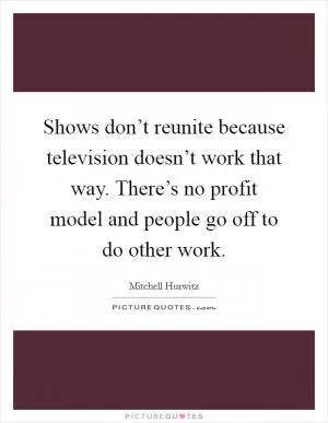 Shows don’t reunite because television doesn’t work that way. There’s no profit model and people go off to do other work Picture Quote #1