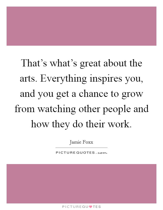 That's what's great about the arts. Everything inspires you, and you get a chance to grow from watching other people and how they do their work. Picture Quote #1