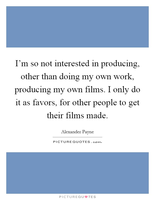 I'm so not interested in producing, other than doing my own work, producing my own films. I only do it as favors, for other people to get their films made. Picture Quote #1