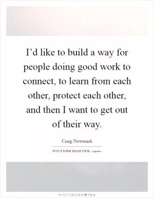 I’d like to build a way for people doing good work to connect, to learn from each other, protect each other, and then I want to get out of their way Picture Quote #1