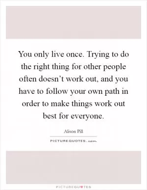 You only live once. Trying to do the right thing for other people often doesn’t work out, and you have to follow your own path in order to make things work out best for everyone Picture Quote #1
