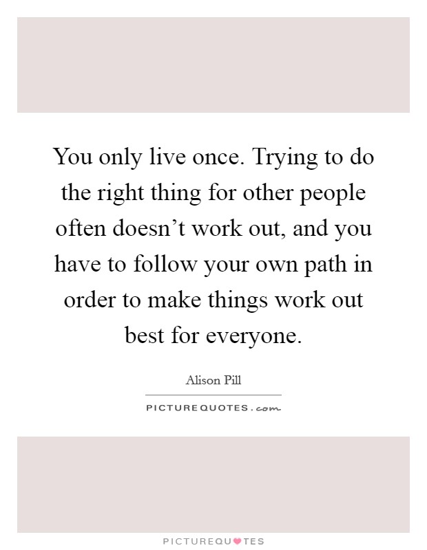 You only live once. Trying to do the right thing for other people often doesn't work out, and you have to follow your own path in order to make things work out best for everyone. Picture Quote #1