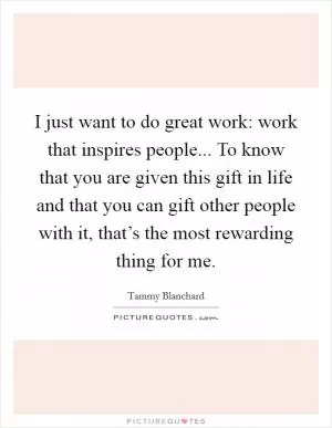 I just want to do great work: work that inspires people... To know that you are given this gift in life and that you can gift other people with it, that’s the most rewarding thing for me Picture Quote #1