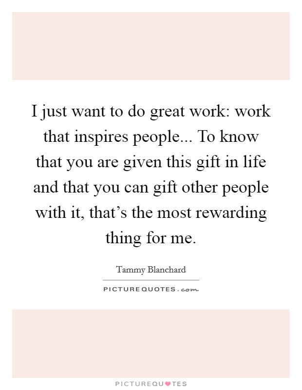I just want to do great work: work that inspires people... To know that you are given this gift in life and that you can gift other people with it, that's the most rewarding thing for me. Picture Quote #1