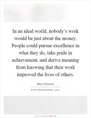 In an ideal world, nobody’s work would be just about the money. People could pursue excellence in what they do, take pride in achievement, and derive meaning from knowing that their work improved the lives of others Picture Quote #1