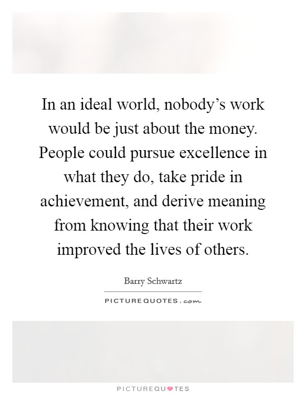 In an ideal world, nobody's work would be just about the money. People could pursue excellence in what they do, take pride in achievement, and derive meaning from knowing that their work improved the lives of others. Picture Quote #1