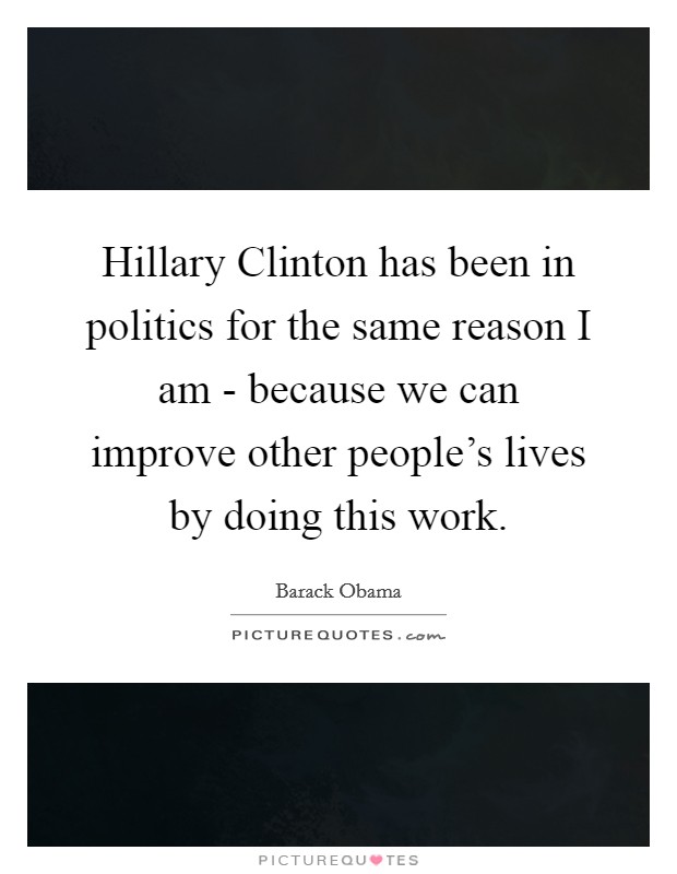 Hillary Clinton has been in politics for the same reason I am - because we can improve other people's lives by doing this work. Picture Quote #1