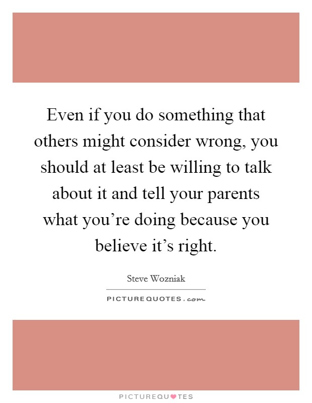 Even if you do something that others might consider wrong, you should at least be willing to talk about it and tell your parents what you're doing because you believe it's right. Picture Quote #1