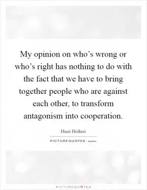 My opinion on who’s wrong or who’s right has nothing to do with the fact that we have to bring together people who are against each other, to transform antagonism into cooperation Picture Quote #1