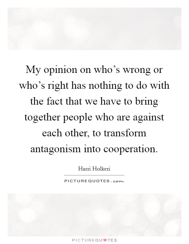 My opinion on who's wrong or who's right has nothing to do with the fact that we have to bring together people who are against each other, to transform antagonism into cooperation. Picture Quote #1