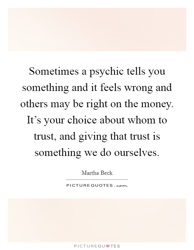 Sometimes a psychic tells you something and it feels wrong and others may be right on the money. It's your choice about whom to trust, and giving that trust is something we do ourselves. Picture Quote #1