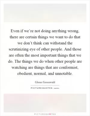 Even if we’re not doing anything wrong, there are certain things we want to do that we don’t think can withstand the scrutinizing eye of other people. And those are often the most important things that we do. The things we do when other people are watching are things that are conformist, obedient, normal, and unnotable Picture Quote #1
