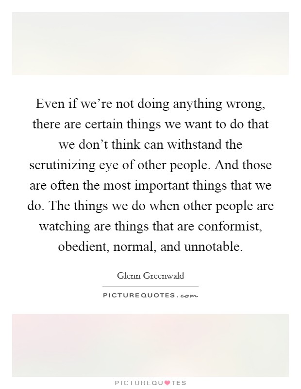 Even if we're not doing anything wrong, there are certain things we want to do that we don't think can withstand the scrutinizing eye of other people. And those are often the most important things that we do. The things we do when other people are watching are things that are conformist, obedient, normal, and unnotable. Picture Quote #1