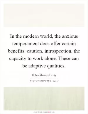In the modern world, the anxious temperament does offer certain benefits: caution, introspection, the capacity to work alone. These can be adaptive qualities Picture Quote #1