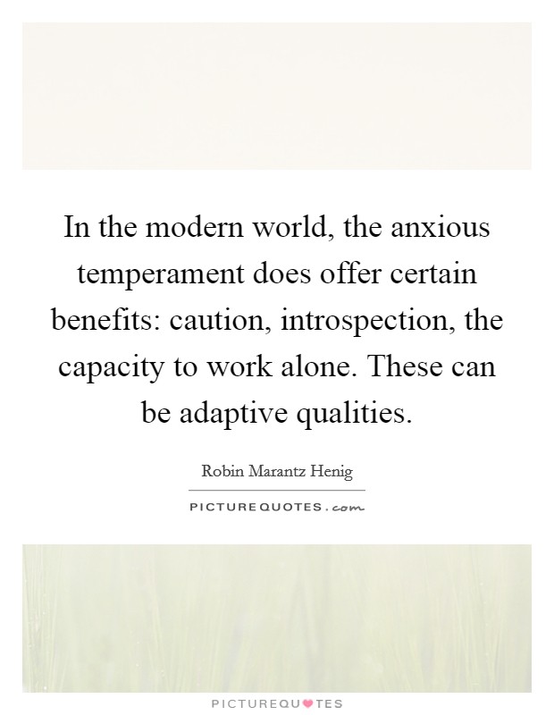 In the modern world, the anxious temperament does offer certain benefits: caution, introspection, the capacity to work alone. These can be adaptive qualities. Picture Quote #1