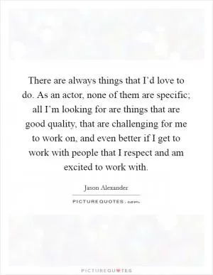 There are always things that I’d love to do. As an actor, none of them are specific; all I’m looking for are things that are good quality, that are challenging for me to work on, and even better if I get to work with people that I respect and am excited to work with Picture Quote #1