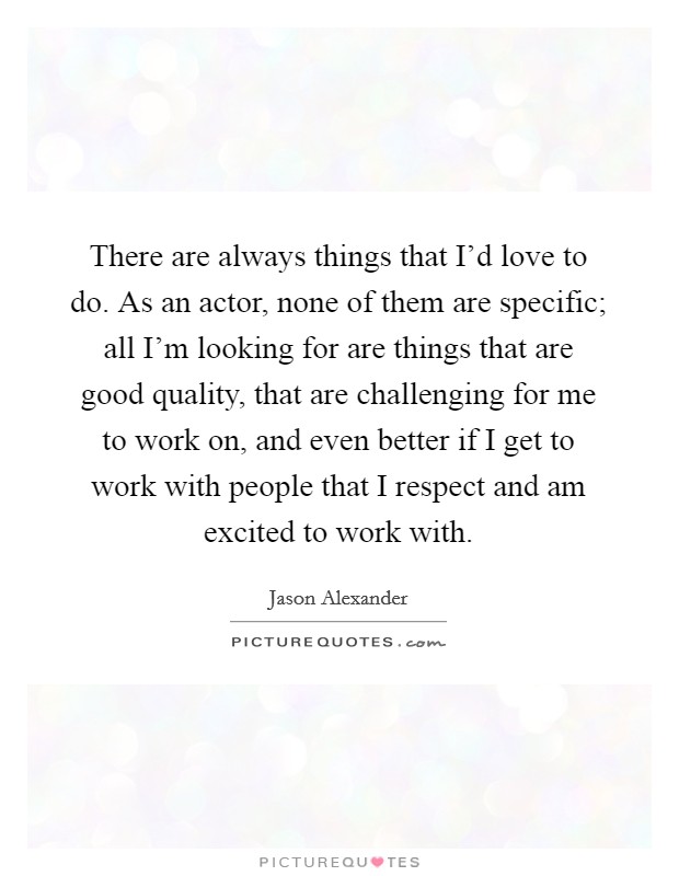 There are always things that I'd love to do. As an actor, none of them are specific; all I'm looking for are things that are good quality, that are challenging for me to work on, and even better if I get to work with people that I respect and am excited to work with. Picture Quote #1