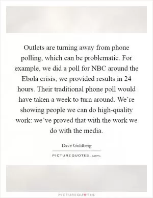 Outlets are turning away from phone polling, which can be problematic. For example, we did a poll for NBC around the Ebola crisis; we provided results in 24 hours. Their traditional phone poll would have taken a week to turn around. We’re showing people we can do high-quality work: we’ve proved that with the work we do with the media Picture Quote #1