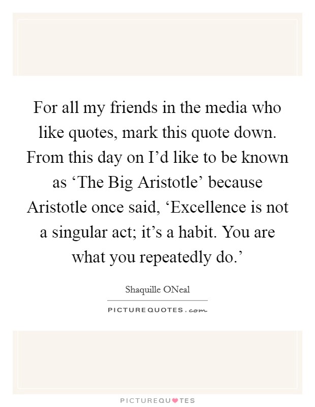 For all my friends in the media who like quotes, mark this quote down. From this day on I'd like to be known as ‘The Big Aristotle' because Aristotle once said, ‘Excellence is not a singular act; it's a habit. You are what you repeatedly do.' Picture Quote #1