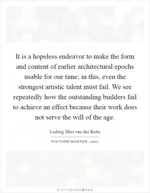 It is a hopeless endeavor to make the form and content of earlier architectural epochs usable for our time; in this, even the strongest artistic talent must fail. We see repeatedly how the outstanding builders fail to achieve an effect because their work does not serve the will of the age Picture Quote #1
