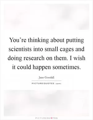 You’re thinking about putting scientists into small cages and doing research on them. I wish it could happen sometimes Picture Quote #1