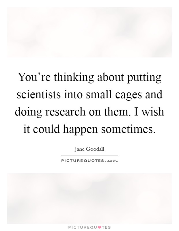 You're thinking about putting scientists into small cages and doing research on them. I wish it could happen sometimes. Picture Quote #1