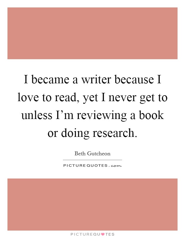 I became a writer because I love to read, yet I never get to unless I'm reviewing a book or doing research. Picture Quote #1