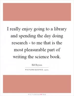 I really enjoy going to a library and spending the day doing research - to me that is the most pleasurable part of writing the science book Picture Quote #1