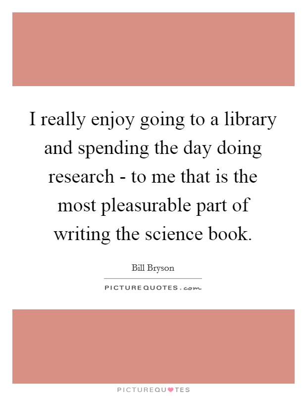 I really enjoy going to a library and spending the day doing research - to me that is the most pleasurable part of writing the science book. Picture Quote #1