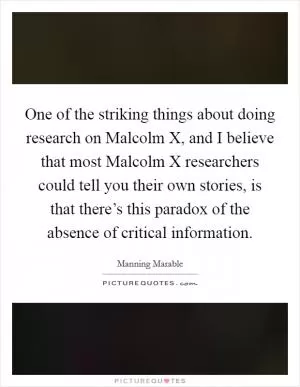 One of the striking things about doing research on Malcolm X, and I believe that most Malcolm X researchers could tell you their own stories, is that there’s this paradox of the absence of critical information Picture Quote #1