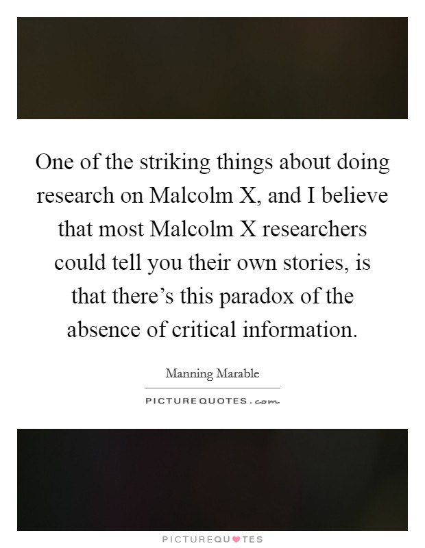 One of the striking things about doing research on Malcolm X, and I believe that most Malcolm X researchers could tell you their own stories, is that there's this paradox of the absence of critical information. Picture Quote #1