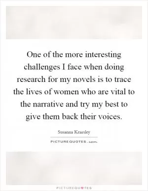 One of the more interesting challenges I face when doing research for my novels is to trace the lives of women who are vital to the narrative and try my best to give them back their voices Picture Quote #1