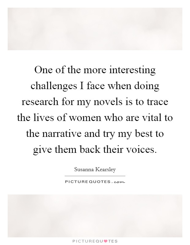 One of the more interesting challenges I face when doing research for my novels is to trace the lives of women who are vital to the narrative and try my best to give them back their voices. Picture Quote #1