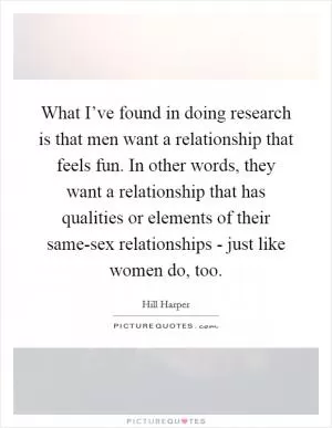 What I’ve found in doing research is that men want a relationship that feels fun. In other words, they want a relationship that has qualities or elements of their same-sex relationships - just like women do, too Picture Quote #1