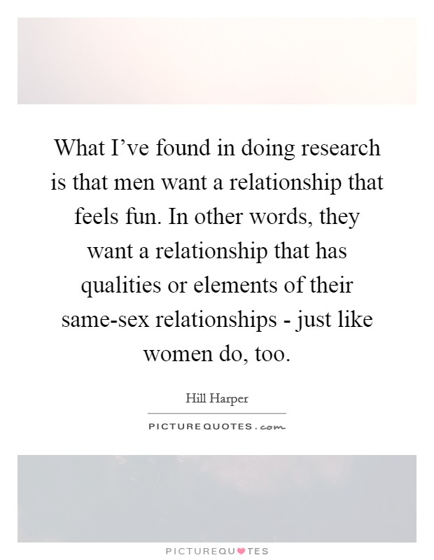 What I've found in doing research is that men want a relationship that feels fun. In other words, they want a relationship that has qualities or elements of their same-sex relationships - just like women do, too. Picture Quote #1