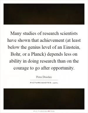Many studies of research scientists have shown that achievement (at least below the genius level of an Einstein, Bohr, or a Planck) depends less on ability in doing research than on the courage to go after opportunity Picture Quote #1
