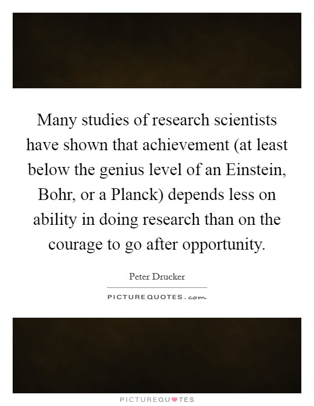 Many studies of research scientists have shown that achievement (at least below the genius level of an Einstein, Bohr, or a Planck) depends less on ability in doing research than on the courage to go after opportunity. Picture Quote #1
