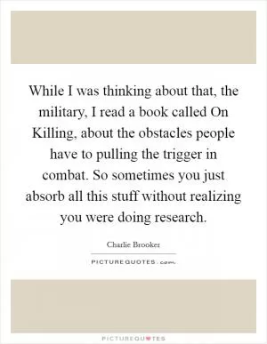 While I was thinking about that, the military, I read a book called On Killing, about the obstacles people have to pulling the trigger in combat. So sometimes you just absorb all this stuff without realizing you were doing research Picture Quote #1